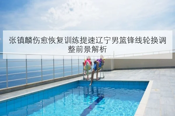 张镇麟伤愈恢复训练提速辽宁男篮锋线轮换调整前景解析